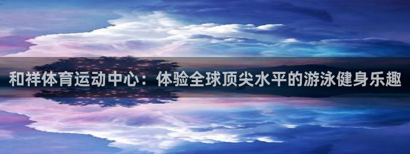 杏彩xc体育1招商：和祥体育运动中心：体验全球顶尖水平的游泳健身乐趣
